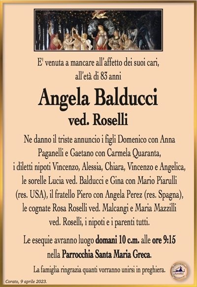 E’ venuta a mancare all’affetto dei suoi cari, all’età di 83 anni
Angela Balducci
ved. Roselli
Ne danno il triste annuncio i figli Domenico con Anna
Paganelli e Gaetano con Carmela Quaranta,
i diletti nipoti Vincenzo, Alessia, Chiara, Vincenzo e Angelica, le sorelle Lucia ved. Balducci e Gina con Mario Piarulli
(res. USA), il fratello Piero con Angela Perez (res. Spagna),
le cognate Rosa Roselli ved. Malcangi e Maria Mazzilli
ved. Roselli, i nipoti e i parenti tutti.
Le esequie avranno luogo domani 10 c.m. alle ore 9:15
nella Parrocchia Santa Maria Greca.
La famiglia ringrazia quanti vorranno unirsi in preghiera.
