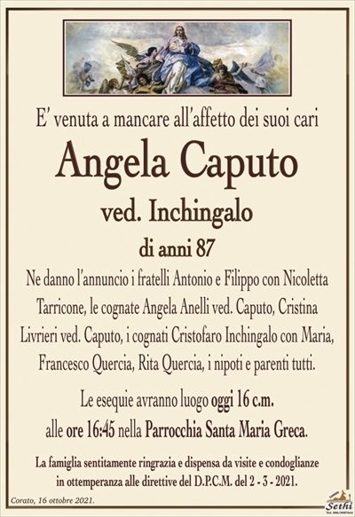 E’ venuta a mancare all’affetto dei suoi cari
Angela Caputo
ved. Inchingalo
di anni 87
Ne danno l’annuncio i fratelli Antonio e Filippo con Nicoletta Tarricone, le cognate Angela Anelli ved. Caputo, Cristina
Livrieri ved. Caputo, i cognati Cristofaro Inchingalo con Maria, Francesco Quercia, Rita Quercia, i nipoti e parenti tutti.
Le esequie avranno luogo oggi 16 c.m.
alle ore 16:45 nella Parrocchia Santa Maria Greca.
La famiglia sentitamente ringrazia e dispensa da visite e condoglianze
in ottemperanza alle direttive del D.P.C.M. del 2 – 3 – 2021.