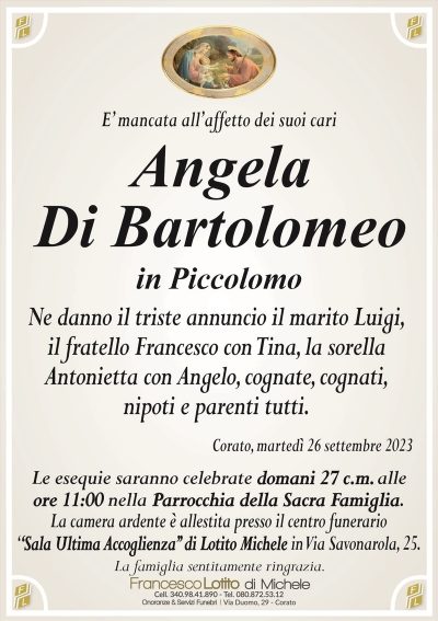 E’ mancata all’affetto dei suoi cariAngela
Di Bartolomeo
in Piccolomo
Ne danno il triste annuncio il marito Luigi,
il fratello Francesco con Tina, la sorella
Antonietta con Angelo, cognate, cognati,
nipoti e parenti tutti.
Corato, martedì 26 settembre 2023
Le esequie saranno celebrate domani 27 c.m. alle
ore 11:00 nella Parrocchia della Sacra Famiglia.
La camera ardente è allestita presso il centro funerario
‘‘Sala Ultima Accoglienza’’ di Lotito Michele in Via Savonarola, 25.
La famiglia sentitamente ringrazia.