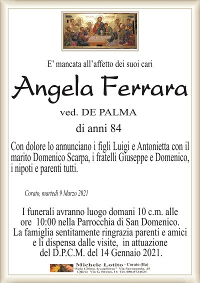 E’ mancata all’affetto dei suoi cari
Angela Ferrara
ved. DE PALMA
di anni 84
Con dolore lo annunciano i figli Luigi e Antonietta con il
marito Domenico Scarpa, i fratelli Giuseppe e Domenico,
i nipoti e parenti tutti.
Corato, martedì 9 Marzo 2021
I funerali avranno luogo domani 10 c.m. alle
ore 10:00 nella Parrocchia di San Domenico.
La famiglia sentitamente ringrazia parenti e amici
e li dispensa dalle visite, in attuazione
del D.P.C.M. del 14 Gennaio 2021.