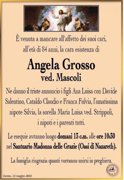È venuta a mancare all’affetto dei suoi cari, all’età di 84 anni, la cara esistenza di
Angela Grosso
ved. Mascoli
Ne danno il triste annuncio i figli Ana Luisa con Davide Salentino, Cataldo Claudio e Franca Fulvia, l’amatissima nipote Silvia, la sorella Maria Luisa ved. Strippoli, i nipoti e i parenti tutti.
Le esequie avranno luogo domani 13 c.m. alle ore 10:30 nel Santuario Madonna delle Grazie (Oasi di Nazareth).
La famiglia ringrazia quanti vorranno unirsi in preghiera.
Corato, 12 maggio 2023.