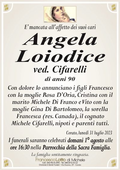 E’ mancata all’affetto dei suoi cariAngela
Loiodice
ved. Cifarelli
di anni 90
Con dolore lo annunciano i figli Francesco
con la moglie Rosa D’Oria, Cristina con il
marito Michele Di Franco e Vito con la
moglie Gina Di Bartolomeo, la sorella
Francesca (res. Canada), il cognato
Michele Cifarelli, nipoti e parenti tutti.
Corato, lunedì 31 luglio 2023
I funerali saranno celebrati domani 1° agosto alle
ore 16:30 nella Parrocchia della Sacra Famiglia.
La famiglia sentitamente ringrazia.