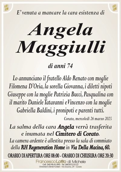 E’ venuta a mancare la cara esistenza diAngela
Maggiulli
di anni 74
Lo annunciano il fratello Aldo Renato con moglie
Filomena D’Oria, la sorella Giovanna, i diletti nipoti
Giuseppe con la moglie Patrizia Bucci, Pasqualina con
il marito Daniele Tataranni e Vincenzo con la moglie
Gabriella Baldini, i pronipoti e parenti tutti.
Corato, mercoledì 26 marzo 2025
La salma della cara Angela verrà trasferita
e inumata nel Cimitero di Corato.
La camera ardente è allestita presso la sala di commiato
della RH Regeneration Home in Via Della Macina, 60.
ORARIO DI APERTURA ORE 08:00 – ORARIO DI CHIUSURA ORE 20:30