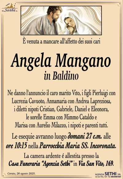 E venuta a mancare all’ affetto dei suoi cari
Angela Mangano
In Baldino
Ne danno l’annuncio il caro marito Vito, i figli Pierluigi con Lucrezia Cavuoto, Annamaria con Andrea Lapreziosa, i diletti nipoti Cristian, Gabriele, Daniel e Eleonora, le sorelle Emma con Mimmo Cataldo e Marisa con Aurelio Milazzo, i nipoti e parenti tutti.
Le esequie avranno luogo domani 27 c.m. alle ore 10:15 nella Parrocchia Maria SS. Incoronata.
La camera ardente é allestita presso la Casa Funeraria “Agenzia Sethi” in Via San Vito, 169.