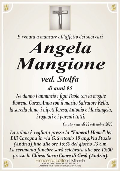 E’ venuta a mancare all’affetto dei suoi cari Angela
Mangione
ved. Stolfa
di anni 95
Ne danno l’annuncio i figli Paolo con la moglie
Rowena Caras, Anna con il marito Salvatore Rella,
la sorella Anna, i nipoti Teresa, Antonio e Mariangela,
i cognati e i parenti tutti.
Corato, venerdì 22 settembre 2023
La salma è vegliata presso la ‘‘Funeral Home’’ dei
F.lli Capogna in via G. Svetonio 19 ang. Via Stazio
(Andria) fino alle ore 16:30 del giorno 23 c.m.
La cerimonia funebre sarà celebrata alle ore 17:00
presso la Chiesa Sacro Cuore di Gesù (Andria).
