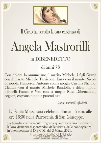 Il Cielo ha accolto la cara esistenza di
Angela Mastrorilli
in DIBENEDETTO
di anni 78
Con dolore lo annunciano il marito Michele, i figli Grazia
con il marito Michele Tarricone, Enza con il marito Nicola
Strippoli, Francesca, Antonio con la moglie Cristina Nichilo,
Claudia con il marito Michele Randolfi, i diletti nipoti,
i fratelli Franco e Vito con la moglie Rosa Dibenedetto,
cognati, cognate, nipoti e parenti tutti. 
Corato, lunedì 05 Luglio 2021
La Santa Messa sarà celebrata domani 6 c.m. alle
ore 16:30 nella Parrocchia di San Giuseppe.
La famiglia cortesemente ringrazia quanti vorranno esprimere
la loro vicinanza dispensandoli dalle visite e dalle condoglianze
in ottemperanza al D.P.C.M. del 2 Marzo 2021.