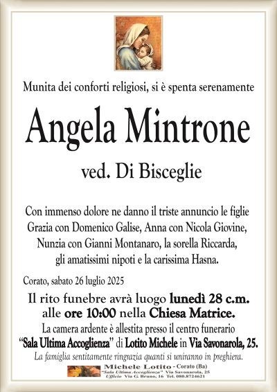 Munita dei conforti religiosi, si è spenta serenamente
Angela Mintrone
ved. Di Bisceglie
Con immenso dolore ne danno il triste annuncio le figlie
Grazia con Domenico Galise, Anna con Nicola Giovine,
Nunzia con Gianni Montanaro, la sorella Riccarda,
gli amatissimi nipoti e la carissima Hasna.
Corato, sabato 26 luglio 2025
Il rito funebre avrà luogo lunedì 28 c.m.
alle ore 10:00 nella Chiesa Matrice.
La camera ardente è allestita presso il centro funerario
‘‘Sala Ultima Accoglienza’’ di Lotito Michele in Via Savonarola, 25.
La famiglia sentitamente ringrazia quanti si uniranno in preghiera.