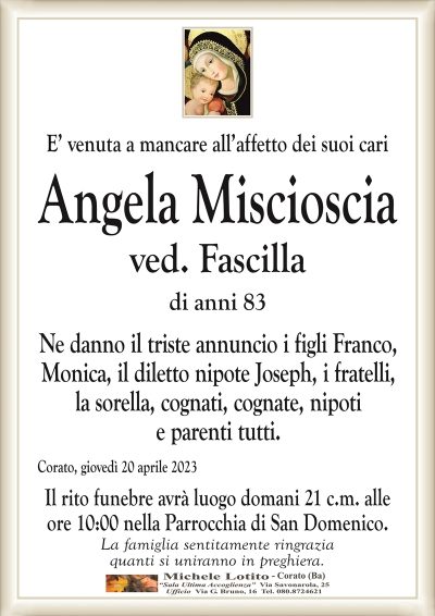 E’ venuta a mancare all’affetto dei suoi cari Angela Miscioscia
ved. Fascilla
di anni 83
Ne danno il triste annuncio i figli Franco,
Monica, il diletto nipote Joseph, i fratelli,
la sorella, cognati, cognate, nipoti
e parenti tutti.
Corato, giovedì 20 aprile 2023
Il rito funebre avrà luogo domani 21 c.m. alle
ore 10:00 nella Parrocchia di San Domenico.
La famiglia sentitamente ringrazia
quanti si uniranno in preghiera.