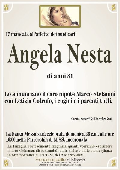 Angela Nestadi anni 81
E’ mancata all’affetto dei suoi cari
Lo annunciano il caro nipote Marco Stefanini
con Letizia Cotrufo, i cugini e parenti tutti.
Corato, venerdì 24 Dicembre 2021
La Santa Messa sarà celebrata domenica 26 c.m. alle ore
16:00 nella Parrocchia di M.SS. Incoronata.
La famiglia cortesemente ringrazia quanti vorranno esprimere
la loro vicinanza dispensandoli dalle visite e dalle condoglianze
in ottemperanza al D.P.C.M. del 2 Marzo 2021.