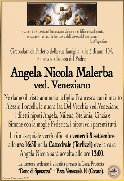 « … non è né spenta né lontana, ma vicina a noi, felice e trasformata,senza aver perduto la bontà e la delicatezza del suo cuore.»
Sant’Agostino
Circondata dall’affetto della sua famiglia, all’età di anni 104, è tornata alla casa del Padre
Angela Nicola Malerba
ved. Veneziano
Ne danno il triste annuncio la figlia Francesca con il marito Alessio Porcelli, la nuora Isa Del Vecchio ved.Veneziano, i diletti nipoti Angela, Milena, Stefania, Cinzia e Simone con la moglie Federica, i nipoti ed i parenti tutti.
Il rito esequiale verrà officiato venerdì 8 settembre alle ore 16:30 nella Cattedrale (Terlizzi) ove la cara Angela Nicola sarà accolta alle ore 12:00.
La camera ardente è allestita presso la Casa Protetta “Dono di Speranza” in P.zza Venezuela 10 (Corato).
Corato, 7 settembre 2023.