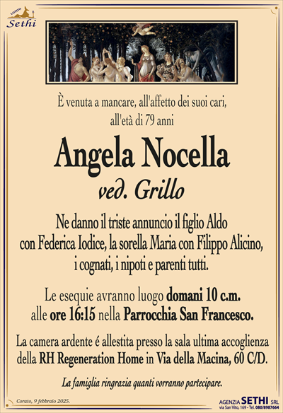 È venuta a mancare, all’affetto dei suoi cari,all’età di 79 anni
Angela Nocella
ved. Grillo
Ne danno il triste annuncio il figlio Aldo
con Federica Iodece, la sorella Maria con Filippo Alicino,
i cognati, i nipoti e parenti tutti.
Le esequie avranno luogo domani 10 c.m.
alle ore 16:15 nella Parrocchia San Francesco.
La camera ardente é allestita presso la sala ultima accoglienza
della RH Regeneration Home in Via della Macina, 60 C/D.
La famiglia ringrazia quanti vorranno partecipare.