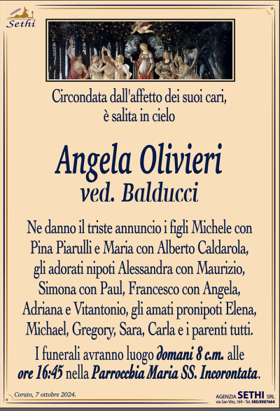 Circondata dall’affetto dei suoi cari, è salita in cielo
Angela Olivieri
ved. Balducci
Ne danno il triste annuncio i figli Michele con Pina Piarulli e Maria con Alberto Caldarola, gli adorati nipoti Alessandra con Maurizio, Simona con Paul, Francesco con Angela, Adriana e Vitantonio, gli amati pronipoti Elena, Michael, Gregory, Sara, Carla i parenti tutti.
I funerali avranno luogo domani 8 c.m. alle ore 16:45 nella Parrocchia Maria SS. Incorontata.