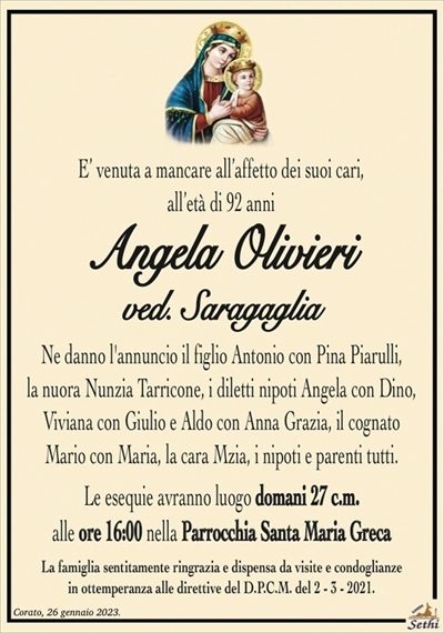 E’ venuta a mancare all’affetto dei suoi cari, all’età di 92 anni
Angela Olivieri
ved. Saragaglia
Ne danno l’annuncio il figlio Antonio con Pina Piarulli,
la nuora Nunzia Tarricone, i diletti nipoti Angela con Dino,
Viviana con Giulio e Aldo con Anna Grazia, il cognato
Mario con Maria, la cara Mzia, i nipoti e parenti tutti.
Le esequie avranno luogo domani 27 c.m.
alle ore 16:00 nella Parrocchia Santa Maria Greca
La famiglia sentitamente ringrazia e dispensa da visite e condoglianze
in ottemperanza alle direttive del D.P.C.M. del 2 – 3 – 2021.