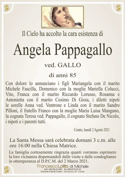 Il Cielo ha accolto la cara esistenza di
ANGELA PAPPAGALLO
ved. Gallo
di anni 85
Con dolore lo annunciano i figli Mariangela con il marito
Michele Fascilla, Domenico con la moglie Mariella Colucci,
Vito, Franca con il marito Riccardo Lorusso, Rosanna e
Antonietta con il marito Cosimo Di Gioia, i diletti nipoti
le sorelle Anna ved. Ventrone e Linda con il marito Sandro
Pilloni, il fratello Franco con la moglie Maria Luisa Mangano,
la cognata Teresa ved. Pappagallo, il cognato Stefano De Nicolo,
i nipoti e i parenti tutti.
Corato, lunedì 2 Agosto 2021
La Santa Messa sarà celebrata domani 3 c.m. alle
ore 16:00 nella Chiesa Matrice.
La famiglia cortesemente ringrazia quanti vorranno esprimere
la loro vicinanza dispensandoli dalle visite e dalle condoglianze
in ottemperanza al D.P.C.M. del 2 Marzo 2021.