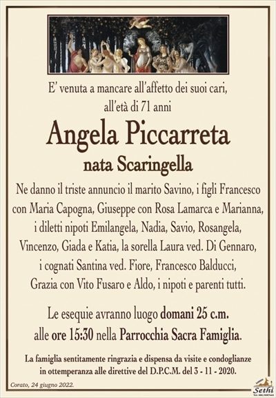 E’ venuta a mancare all’affetto dei suoi cari,all’età di 71 anni
Angela Piccarreta
nata Scaringella
Ne danno il triste annuncio il marito Savino, i figli Francesco con Maria Capogna, Giuseppe con Rosa Lamarca e Marianna,
i diletti nipoti Emilangela, Nadia, Savio, Rosangela,
Vincenzo, Giada e Katia, la sorella Laura ved. Di Gennaro,
i cognati Santina ved. Fiore, Francesco Balducci,
Grazia con Vito Fusaro e Aldo, i nipoti e parenti tutti.
Le esequie avranno luogo domani 25 c.m.
alle ore 15:30 nella Parrocchia Sacra Famiglia.
La famiglia sentitamente ringrazia e dispensa da visite e condoglianze
in ottemperanza alle direttive del D.P.C.M. del 3 – 11 – 2020.