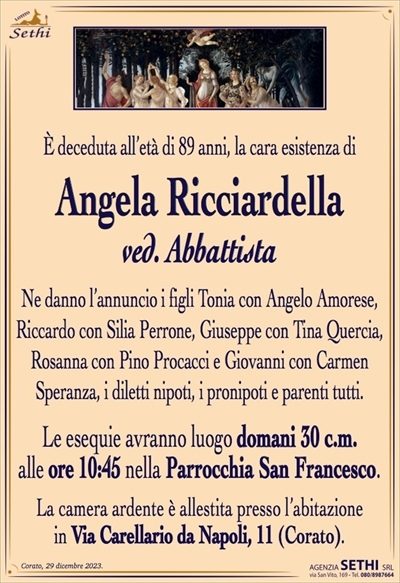 È deceduta all’età di 89 anni, la cara esistenza di
Angela Ricciardella
ved. Abbattista
Ne danno l’annuncio i figli Tonia con Angelo Amorese, Riccardo con Silia Perrone, Giuseppe con Tina Quercia, Rosanna con Pina Procacci e Giovanni con Carmen
Speranza, i diletti nipoti, i pronipoti e parenti tutti.
Le esequie avranno luogo domani 30 c.m.
alle ore 10:45 nella Parrocchia San Francesco.
La camera ardente è allestita presso l’abitazione
in Via Carellario da Napoli, 11 (Corato).