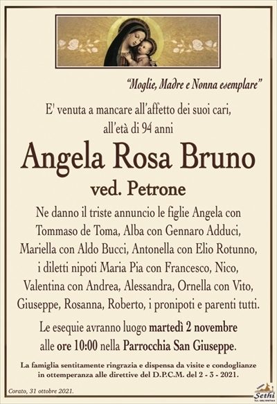 “Moglie, Madre e Nonna Esemplare”
E’ venuta a mancare all’affetto dei suoi cari, all’età di 94 anni
Angela Rosa Bruno
ved. Petrone
Ne danno il triste annuncio le figlie Angela con
Tommaso de Toma, Alba con Gennaro Adduci,
Mariella con Aldo Bucci, Antonella con Elio Rotunno, i diletti nipoti Maria Pia con Francesco, Nico,
Valentina con Andrea, Alessandra, Ornella con Vito, Giuseppe, Rosanna, Roberto e parenti tutti
Le esequie avranno luogo martedì 2 novembre
alle ore 10:00 nella Parrocchia San Giuseppe.
La famiglia sentitamente ringrazia e dispensa da visite e condoglianze
in ottemperanza alle direttive del D.P.C.M. del 2 – 3 – 2021.