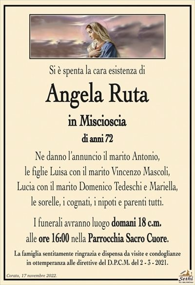 Si è spenta la cara esistenza di
Angela Ruta
in Miscioscia
di anni 72
Ne danno l’annuncio il marito Antonio,
le figlie Luisa con il marito Vincenzo Mascoli,
Lucia con il marito Domenico Tedeschi e Mariella,
le sorelle, i cognati, i nipoti e parenti tutti.
I funerali avranno luogo domani 18 c.m.
alle ore 16:00 nella Parrocchia Sacro Cuore.
La famiglia sentitamente ringrazia e dispensa da visite e condoglianze
in ottemperanza alle direttive del D.P.C.M. del 2 – 3 – 2021.