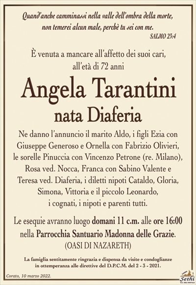 Quand’anche camminassi nella valle dell’ombra della morte,non temerei alcun male, perchè tu sei con me.
SALMO 23:4
Angela Tarantini
nata Diaferia
Ne danno l’annuncio il marito Aldo, i figli Ezia con
Giuseppe Generoso e Ornella con Fabrizio Olivieri,
le sorelle Pinuccia con Vincenzo Petrone (res. Milano), Rosa ved. Nocca, Franca con Sabino Valente e
Teresa ved. Diaferia, i diletti nipoti Cataldo, Gloria, Simona, Vittoria e il piccolo Leonardo,
i cognati, i nipoti e parenti tutti.
Le esequie avranno luogo domani 11 c.m. alle ore 16:00
nella Parrocchia Santuario Madonna delle Grazie.
(OASI DI NAZARETH)
La famiglia sentitamente ringrazia e dispensa da visite e condoglianze
in ottemperanza alle direttive del D.P.C.M. del 2 – 3 – 2021.