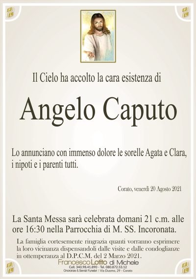 Il Cielo ha accolto la cara esistenza di
Angelo Caputo
Lo annunciano con immenso dolore le sorelle Agata e Clara,
i nipoti e i parenti tutti.
Corato, venerdì 20 Agosto 2021
La Santa Messa sarà celebrata domani 21 c.m. alle
ore 16:30 nella Parrocchia di M. SS. Incoronata.
La famiglia cortesemente ringrazia quanti vorranno esprimere
la loro vicinanza dispensandoli dalle visite e dalle condoglianze
in ottemperanza al D.P.C.M. del 2 Marzo 2021.