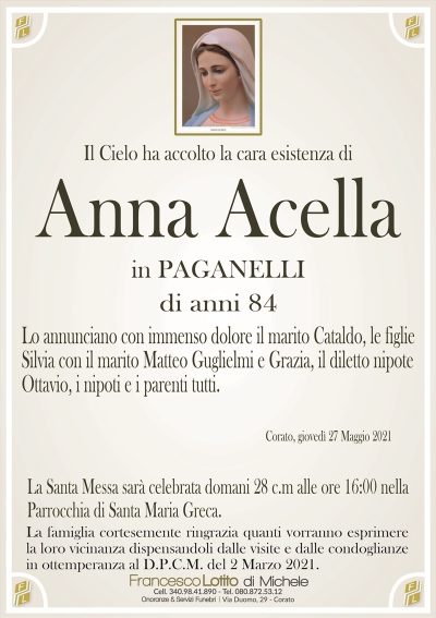 Il Cielo ha accolto la cara esistenza di
Anna Acella
in PAGANELLI
di anni 84
Lo annunciano con immenso dolore il marito Cataldo, le figlie
Silvia con il marito Matteo Guglielmi e Grazia, il diletto nipote
Ottavio, i nipoti e i parenti tutti.
Corato, giovedì 27 Maggio 2021
La Santa Messa sarà celebrata domani 28 c.m alle ore 16:00 nella
Parrocchia di Santa Maria Greca.
La famiglia cortesemente ringrazia quanti vorranno esprimere
la loro vicinanza dispensandoli dalle visite e dalle condoglianze
in ottemperanza al D.P.C.M. del 2 Marzo 2021.