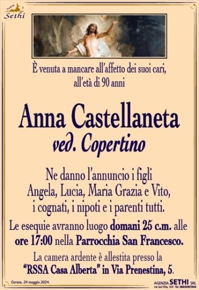 È venuta a mancare all’affetto dei suoi cari all’età di 90 anni
Anna Castellaneta
ved. Copertino
Ne danno l’annuncio i figli Angela, Lucia, Maria Grazia e Vito, i cognati, i nipoti e i parenti tutti.
Le esequie avranno luogo domani 25 c.m. alle ore 17:00 nella parrocchia di San Francesco
la camera ardente è allestita presso la "RSSA Casa Alberta" in Via Prenestina, 5.