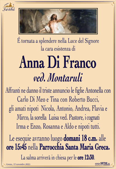 É tornata a splendere nella Luce del Signore la cara esistenza di
Anna Di Franco
ved. Montaruli
Affranti ne danno il triste annuncio le figlie Antonella con Carlo Di Meo e Tina con Roberto Bucci, gli amati nipoti Nicola, Antonio, Andrea, Flavia e Mirco, la sorella Luisa ved. Pastore, i cognati Irma e Enzo, Rosanna e Aldo e nipoti tutti.
Le esequie avranno luogo domani 18 c.m. alle ore 15:45 nella Parrocchia Santa Maria Greca.
La salma arriverà in chiesa per le ore 12:30.
