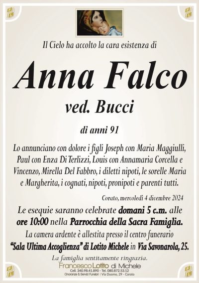 Il Cielo ha accolto la cara esistenza diAnna Falco
ved. Bucci
di anni 91
Lo annunciano con dolore i figli Joseph con Maria Maggiulli,
Paul con Enza Di Terlizzi, Louis con Annamaria Corcella e
Vincenzo, Mirella Del Fabbro, i diletti nipoti, le sorelle Maria
e Margherita, i cognati, nipoti, pronipoti e parenti tutti.
Corato, mercoledì 4 dicembre 2024
Le esequie saranno celebrate domani 5 c.m. alle
ore 10:00 nella Parrocchia della Sacra Famiglia.
La camera ardente è allestita presso il centro funerario
‘‘Sala Ultima Accoglienza’’ di Lotito Michele in Via Savonarola, 25.
La famiglia sentitamente ringrazia.