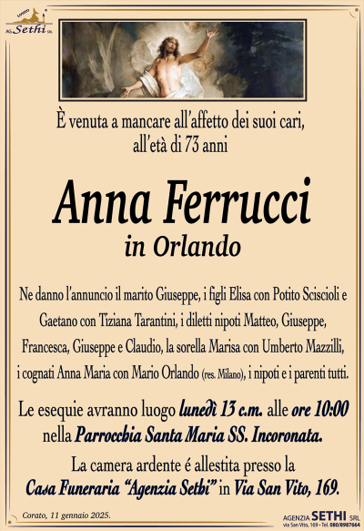 È venuto a mancare all’affetto dei suoi cari, all’età di 73 anni
Anna Ferrucci
in Orlando
Ne danno l’annuncio il marito Giuseppe, i figli Elisa con Potito Sciscioli e Gaetano con Tiziana Tarantini, i diletti nipoti Matteo, Giuseppe, Francesca, Giuseppe e Claudio, la sorella Marisa con Umberto Mazzilli, i cognati Anna Maria con Mario Orlando (res. Milano), i nipoti e i parenti tutti.
Le esequie avranno luogo lunedì 13 c.m. alle ore 10:00 nella Parrocchia Maria SS. Incoronata.
La camera ardente è allestita presso la casa funeraria Agenzia Sethi in via San Vito 169.