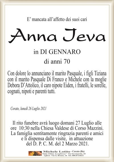 E’ mancata all’affetto dei suoi cari
Anna Ieva
in DI GENNARO
di anni 70
Con dolore lo annunciano il marito Pasquale, i figli Tiziana
con il marito Pasquale Di Franco e Michele con la moglie
Debora D’Attolico, il caro nipote Eiden, i fratelli, le sorelle,
cognati, nipoti e parenti tutti.
Corato, lunedì 26 Luglio 2021
Il rito funebre avrà luogo domani 27 Luglio alle
ore 10:30 nella Chiesa Valdese di Corso Mazzini.
La famiglia sentitamente ringrazia parenti e amici
e li dispensa dalle visite, in attuazione
del D. P. C. M. del 2 Marzo 2021.