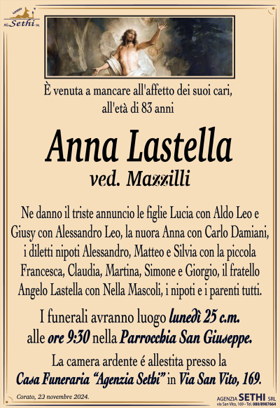 È venuta a mancare all’affetto dei suoi cari, all’età di 83 anni
Anna Lastella
ved. Mazzilli
Ne danno il triste annuncio le figlie Lucia con Aldo Leo e Giusy con Alessandro Leo, la nuora Anna con Carlo Damiani, i diletti nipoti Alessandro, Matteo e Silvia con la piccola Francesca, Claudia, Martina, Simone e Giorgio, il fratello Angelo Lastella con Nella Mascoli, i nipoti e i parenti tutti.
I funerali avranno luogo lunedì 25 c.m. alle ore 9:30 nella Parrocchia San Giuseppe.
La camera ardente é allestita presso la Casa Funeraria “Agenzia Sethi” in Via San Vito, 169.