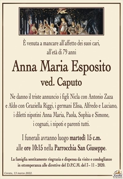 È venuta a mancare all’affetto dei suoi cari,all’età di 79 anni
Anna Maria Esposito
ved. Caputo
Ne danno il triste annuncio i figli Nicla con Antonio Zaza
e Aldo con Graziella Riggi, i germani Elisa, Alfredo e Luciano, i diletti nipotini Anna Maria, Paola, Sophia e Simone,
i cognati, i nipoti e parenti tutti.
I funerali avranno luogo martedì 15 c.m.
alle ore 10:15 nella Parrocchia San Giuseppe.
La famiglia sentitamente ringrazia e dispensa da visite e condoglianze
in ottemperanza alle direttive del D.P.C.M. del 3 – 11 – 2020.
