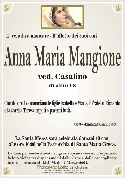 Anna Maria Mangioneved. Casalino
di anni 98
E’ venuta a mancare all’affetto dei suoi cari
Con dolore lo annunciano le figlie Isabella e Maria, il fratello Riccardo
e la sorella Teresa, nipoti e parenti tutti.
Corato, domenica 9 Gennaio 2022