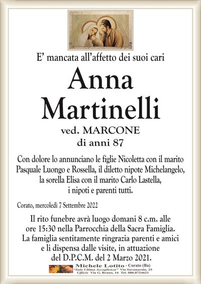 E’ mancata all’affetto dei suoi cari
Corato, mercoledì 7 Settembre 2022
Anna
Martinelli
di anni 87
Con dolore lo annunciano le figlie Nicoletta con il marito
Pasquale Luongo e Rossella, il diletto nipote Michelangelo,
la sorella Elisa con il marito Carlo Lastella,
i nipoti e parenti tutti.
Il rito funebre avrà domani 8 c.m. alle
ore 15:30 nella Parrocchia della Sacra Famiglia.
La famiglia sentitamente ringrazia parenti e amici
e li dispensa dalle visite, in attuazione
del D.P.C.M. del 2 Marzo 2021.
ved. MARCONE