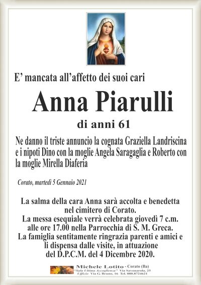E’ mancata all’affetto dei suoi cari
Anna Piarulli
Corato, martedì 5 Gennaio 2021
Ne danno il triste annuncio la cognata Graziella Landriscina
e i nipoti Dino con la moglie Angela Saragaglia e Roberto con
la moglie Mirella Diaferia
La salma della cara Anna sarà accolta e benedetta
nel cimitero di Corato.
La messa esequiale verrà celebrata giovedì 7 c.m.
alle ore 17.00 nella Parrocchia di S. M. Greca.
La famiglia sentitamente ringrazia parenti e amici e
li dispensa dalle visite, in attuazione
del D.P.C.M. del 4 Dicembre 2020.
di anni 61