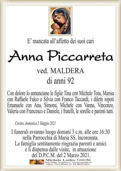E’ mancata all’affetto dei suoi cari
Anna Piccarreta
ved. MALDERA
di anni 92
Con dolore lo annunciano le figlie Tina con Michele Tota, Marisa
con Raffaele Falco e Silvia con Franco Taccardi, i diletti nipoti
Emanuele con Ana, Simona, Michele con Vanna, Vincenzo,
Valeria con Francesco e Daniele, i fratelli, le sorelle e parenti tutti.
Corato, domenica 2 Maggio 2021
I funerali avranno luogo domani 3 c.m. alle ore 16:30
nella Parrocchia di Maria SS. Incoronata.
La famiglia sentitamente ringrazia parenti e amici
e li dispensa dalle visite, in attuazione
del D.P.C.M. del 2 Marzo 2021.