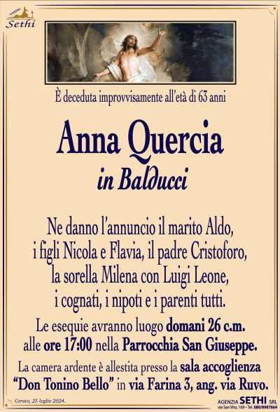 È deceduta improvvisamente all’età di 63 anni
Anna Quercia
in Balducci
Ne danno l’annuncio il marito Aldo, i figli Nicola e Flavia, il padre Cristoforo, la sorella Milena con Luigi Leone, i cognati, i nipoti e i parenti tutti.
Le esegue avranno luogo domani 26 c.m. alle ore 17:00 nella parrocchia San Giuseppe.
La camera ardente è allestita presso la sala accoglienza “Don Tonino Bello” in via Farina 3, ang. via Ruvo.