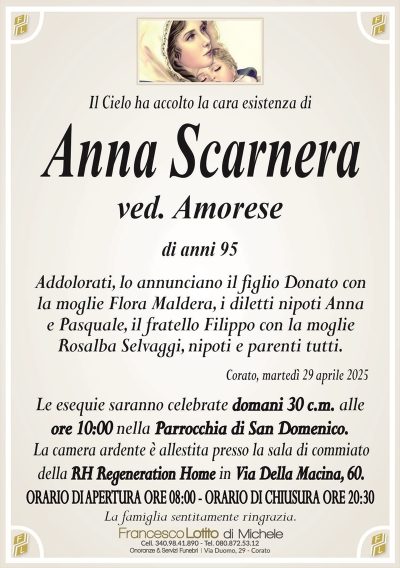 Il Cielo ha accolto la cara esistenza diAnna Scarnera
ved. Amorese
di anni 95
Addolorati, lo annunciano il figlio Donato con
la moglie Flora Maldera, i diletti nipoti Anna
e Pasquale, il fratello Filippo con la moglie
Rosalba Selvaggi, nipoti e parenti tutti.
Corato, martedì 29 aprile 2025
Le esequie saranno celebrate domani 30 c.m. alle
ore 10:00 nella Parrocchia di San Domenico.
La camera ardente è allestita presso la sala di commiato
della RH Regeneration Home in Via Della Macina, 60.
ORARIO DI APERTURA ORE 08:00 – ORARIO DI CHIUSURA ORE 20:30
La famiglia sentitamente ringrazia.