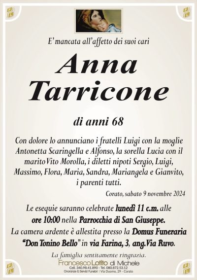 E’ mancata all’affetto dei suoi cariAnna
Tarricone
di anni 68
Con dolore lo annunciano i fratelli Luigi con la moglie
Antonetta Scaringella e Alfonso, la sorella Lucia con il
marito Vito Morolla, i diletti nipoti Sergio, Luigi,
Massimo, Flora, Maria, Sandra, Mariangela e Gianvito,
i parenti tutti.
Corato, sabato 9 novembre 2024
Le esequie saranno celebrate lunedì 11 c.m. alle
ore 10:00 nella Parrocchia di San Giuseppe.
La camera ardente è allestita presso la Domus Funeraria
‘‘Don Tonino Bello’’ in via Farina, 3, ang. Via Ruvo.
La famiglia sentitamente ringrazia.