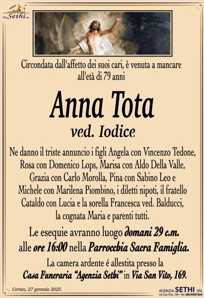 Circondata dall’affetto dei suoi cari, è venuta mancare all’età di 79 anni
Anna Tota
ved. Iodice
Ne danno il triste annuncio i figli Angela con Vincenzo Tedone, Rosa con Domenico Lops, Marisa con Aldo Della Valle, Grazia con Carlo Morolla, Pina con Sabino Leo e Michele con Marilena Piombino, i diletti nipoti, il fratello Cataldo con Lucia e la sorella Francesca ved. Balducci, la cognata Maria e parenti tutti.
I funerali avranno luogo domani 29 c.m. alle ore 16:00 nella Parrocchia Sacra Famiglia.
La camera ardente è allestita presso la Casa Funeraria "Agenzia Sethi" in Via San Vito, 169.