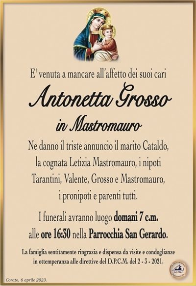 E’ venuta a mancare all’affetto dei suoi cari
Antonetta Grosso
in Mastromauro
Ne danno il triste annuncio il marito Cataldo,
la cognata Letizia Mastromauro, i nipoti
Tarantini, Valente, Grosso e Mastromauro,
i pronipoti e parenti tutti.
I funerali avranno luogo domani 7 c.m.
alle ore 16:30 nella Parrocchia San Gerardo.
La famiglia sentitamente ringrazia e dispensa da visite e condoglianze
in ottemperanza alle direttive del D.P.C.M. del 2 – 3 – 2021.