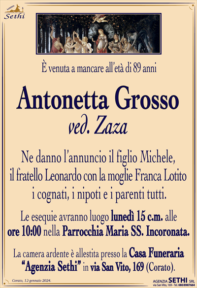 È venuta a mancare all’età di 89 anni
Antonetta Grosso
ved. Zaza
Ne danno l’annuncio il figlio Michele,
il fratello Leonardo con la moglie Franca Lotito
i cognati, i nipoti e i parenti tutti.
Le esequie avranno luogo lunedì 15 c.m. alle
ore 10:00 nella Parrocchia Maria SS. Incoronata.
La camera ardente è allestita presso la Casa Funeraria
“Agenzia Sethi” in via San Vito, 169 (Corato).