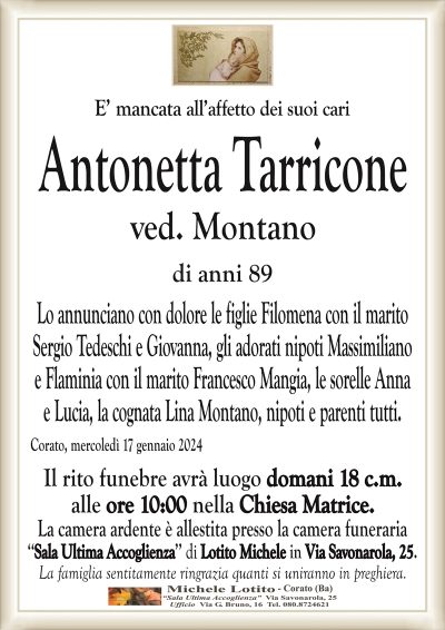 E’ mancata all’affetto dei suoi cariAntonetta Tarricone
ved. Montano
di anni 89
Lo annunciano con dolore le figlie Filomena con il marito
Sergio Tedeschi e Giovanna, gli adorati nipoti Massimiliano
e Flaminia con il marito Francesco Mangia, le sorelle Anna
e Lucia, la cognata Lina Montano, nipoti e parenti tutti.
Corato, mercoledì 17 gennaio 2024
Il rito funebre avrà luogo domani 18 c.m.
alle ore 10:00 nella Chiesa Matrice.
La camera ardente è allestita presso la camera funeraria
‘‘Sala Ultima Accoglienza’’ di Lotito Michele in Via Savonarola, 25.
La famiglia sentitamente ringrazia quanti si uniranno in preghiera.