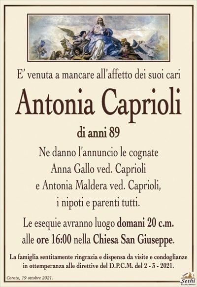 E’ venuta a mancare all’affetto dei suoi cari
Antonia Caprioli
di anni 89
Ne danno l’annuncio le cognate
Anna Gallo ved. Caprioli
e Antonia Maldera ved. Caprioli,
i nipoti e parenti tutti.
Le esequie avranno luogo domani 20 c.m.
alle ore 16:00 nella Chiesa San Giuseppe.
La famiglia sentitamente ringrazia e dispensa da visite e condoglianze
in ottemperanza alle direttive del D.P.C.M. del 2 – 3 – 2021.
