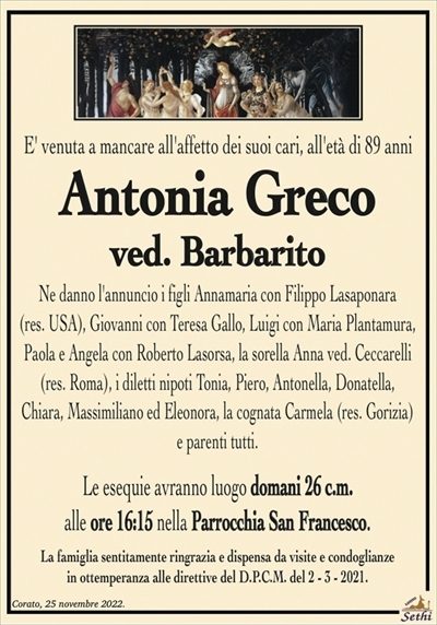 E’ venuta a mancare all’affetto dei suoi cari, all’età di 89 anni
Antonia Greco
ved. Barbarito
Ne danno l’annuncio i figli Annamaria con Filippo Lasaponara
(res. USA), Giovanni con Teresa Gallo, Luigi con Maria Plantamura,
Paola e Angela con Roberto Lasorsa, la sorella Anna ved. Ceccarelli
(res. Roma), i diletti nipoti Tonia, Piero, Antonella, Donatella,
Chiara, Massimiliano ed Eleonora, la cognata Carmela (res. Gorizia)
e parenti tutti.
Le esequie avranno luogo domani 26 c.m.
alle ore 16:15 nella Parrocchia San Francesco.
La famiglia sentitamente ringrazia e dispensa da visite e condoglianze
in ottemperanza alle direttive del D.P.C.M. del 2 – 3 – 2021.