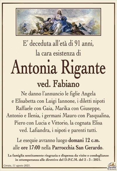 E’ deceduta all’età di 91 anni,la cara esistenza di
Antonia Rigante
ved. Fabiano
Ne danno l’annuncio le figlie Angela
e Elisabetta con Luigi Iannone, i diletti nipoti
Raffaele con Gaia, Marika con Giuseppe,
Antonio e Ilenia, i germani Mauro con Pasqualina,
Piero con Lucia e Vittorio, la cognata Elisa
ved. Lafiandra, i nipoti e parenti tutti.
Le esequie avranno luogo domani 12 c.m.
alle ore 17:00 nella Parrocchia San Gerardo.
La famiglia sentitamente ringrazia e dispensa da visite e condoglianze
in ottemperanza alle direttive del D.P.C.M. del 2 – 3 – 2021.