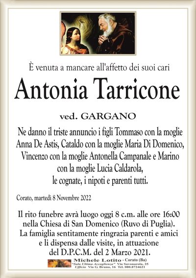 È venuta a mancare all’affetto dei suoi cari Antonia Tarricone
ved. GARGANO
Ne danno il triste annuncio i figli Tommaso con la moglie
Anna De Astis, Cataldo con la moglie Maria Di Domenico,
Vincenzo con la moglie Antonella Campanale e Marino
con la moglie Lucia Caldarola,
le cognate, i nipoti e parenti tutti.
Corato, martedì 8 Novembre 2022
Il rito funebre avrà luogo oggi 8 c.m. alle ore 16:00
nella Chiesa di San Domenico (Ruvo di Puglia).
La famiglia sentitamente ringrazia parenti e amici
e li dispensa dalle visite, in attuazione
del D.P.C.M. del 2 Marzo 2021.