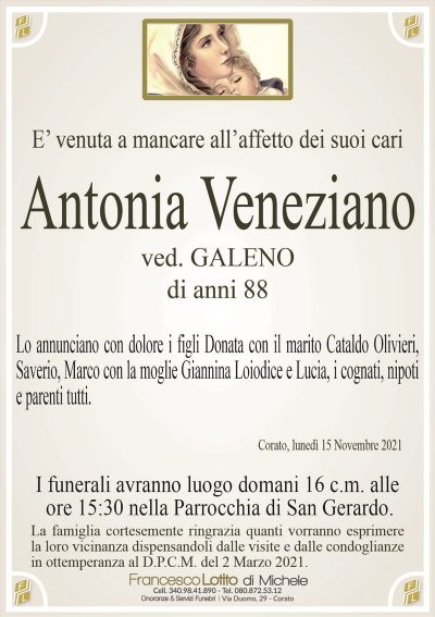 E’ venuta a mancare all’affetto dei suoi cariAntonia Veneziano
Corato, lunedì 15 Novembre 2021
ved. GALENO
di anni 88
Lo annunciano con dolore i figli Donata con il marito Cataldo Olivieri,
Saverio, Marco con la moglie Giannina Loiodice e Lucia, i cognati, nipoti
e parenti tutti.
I funerali avranno luogo domani 16 c.m. alle
ore 15:30 nella Parrocchia di San Gerardo.