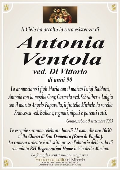 Il Cielo ha accolto la cara esistenza diAntonia
Ventola
ved. Di Vittorio
di anni 90
Lo annunciano i figli Maria con il marito Luigi Balducci,
Antonio con la moglie Cony, Carmela ved. Schraiber e Luigia
con il marito Angelo Paparella, il fratello Michele, la sorella
Francesca ved. Ballone, cognati, nipoti e parenti tutti.
Corato, sabato 9 settembre 2023
Le esequie saranno celebrate lunedì 11 c.m. alle ore 16:30
nella Chiesa di San Domenico (Ruvo di Puglia).
La camera ardente è allestita presso l’obitorio della sala di
commiato RH Regeneration Home in Via della Macina.
La famiglia sentitamente ringrazia.