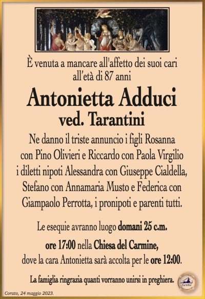 È venuta a mancare all’affetto dei suoi cariall’età di 87 anni
Antonietta Adduci
ved. Tarantini
Ne danno il triste annuncio i figli Rosanna
con Pino Olivieri e Riccardo con Paola Virgilio
i diletti nipoti Alessandra con Giuseppe Cialdella,
Stefano con Annamaria Musto e Federica con
Giampaolo Perrotta, i pronipoti e parenti tutti.
Le esequie avranno luogo domani 25 c.m.
ore 17:00 nella Chiesa del Carmine,
dove la cara Antonietta sarà accolta per le ore 12:00.
La famiglia ringrazia quanti vorranno unirsi in preghiera.
